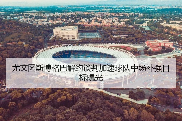 尤文图斯博格巴解约谈判加速球队中场补强目标曝光