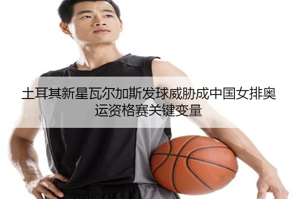 土耳其新星瓦尔加斯发球威胁成中国女排奥运资格赛关键变量
